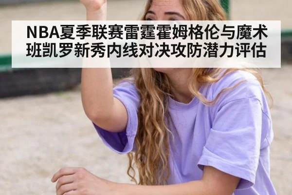 NBA夏季联赛雷霆霍姆格伦与魔术班凯罗新秀内线对决攻防潜力评估