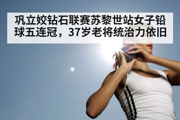 巩立姣钻石联赛苏黎世站女子铅球五连冠,37岁老将统治力依旧